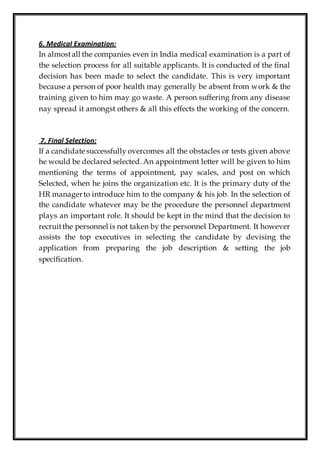 6. Medical Examination:
In almostall the companies even in India medical examination is a part of
the selection process for all suitable applicants. It is conducted of the final
decision has been made to select the candidate. This is very important
because a person of poor health may generally be absent from work & the
training given to him may go waste. A person suffering from any disease
nay spread it amongst others & all this effects the working of the concern.
7. Final Selection:
If a candidate successfully overcomes all the obstacles or tests given above
he would be declared selected. An appointment letter will be given to him
mentioning the terms of appointment, pay scales, and post on which
Selected, when he joins the organization etc. It is the primary duty of the
HR managerto introduce him to the company & his job. In the selection of
the candidate whatever may be the procedure the personnel department
plays an important role. It should be kept in the mind that the decision to
recruitthe personnel is not taken by the personnel Department. It however
assists the top executives in selecting the candidate by devising the
application from preparing the job description & setting the job
specification.
 