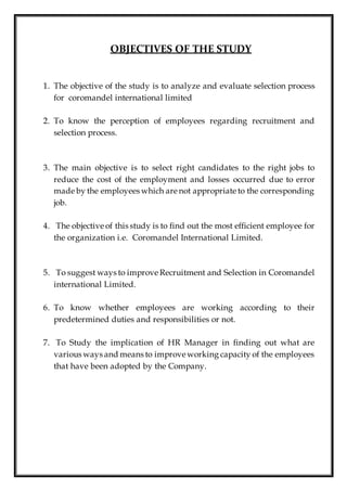 OBJECTIVES OF THE STUDY
1. The objective of the study is to analyze and evaluate selection process
for coromandel international limited
2. To know the perception of employees regarding recruitment and
selection process.
3. The main objective is to select right candidates to the right jobs to
reduce the cost of the employment and losses occurred due to error
made by the employees which are not appropriate to the corresponding
job.
4. The objective of this study is to find out the most efficient employee for
the organization i.e. Coromandel International Limited.
5. To suggest ways to improve Recruitment and Selection in Coromandel
international Limited.
6. To know whether employees are working according to their
predetermined duties and responsibilities or not.
7. To Study the implication of HR Manager in finding out what are
various ways and means to improve working capacity of the employees
that have been adopted by the Company.
 