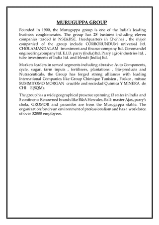 MURUGUPPA GROUP
Founded in 1900, the Murugappa group is one of the India’s leading
business conglomerates. The group has 28 business including eleven
companies traded in NSE&BSE. Headquarters in Chennai , the major
companied of the group include CORBORUNDUM universal ltd.
CHOLAMANDALAM investment and finance company ltd. Coromandel
engineeringcompany ltd. E.I.D. parry (India)ltd. Parry agroindustries ltd. ,
tube investments of India ltd. and blendt (India) ltd.
Markets leaders in served segments including abrasive Auto Components,
cycle, sugar, farm inputs , fertilisers, plantations , Bio-products and
Nutracenticals, the Group has forged strong alliances with leading
International Companies like Group Chimique Tunisien , Foskor , mitsue
SUMMITOMO MORGAN crucible and sociedad Quimica Y MINERA de
CHI E(SQM).
The group has a wide geographicalpresence spanning 13 states in India and
5 continents Renowned brands like B&A Hercules, Ball-master Ajax, parry’s
chola, GROMOR and paramfos are from the Murugappa stable. The
organization fosters an environmentof professionalism and has a workforce
of over 32000 employees.
 