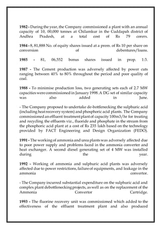 1982 - During the year, the Company commissioned a plant with an annual
capacity of 10, 00,000 tonnes at Chilamkur in the Cuddapah district of
Andhra Pradesh, at a total cost of Rs 79 corers.
1984 - 8, 81,888 No. of equity shares issued at a prem. of Rs 10 per share on
conversion of debentures/loans.
1985 - 81, 06,552 bonus shares issued in prop. 1:3.
1987 - The Cement production was adversely affected by power cuts
ranging between 40% to 80% throughout the period and poor quality of
coal.
1988 - To minimise production loss, two generating sets each of 2.7 MW
capacities were commissioned in January 1998.A DG set of similar capacity
was also added in June.
- The Company proposed to undertake de-bottlenecking the sulphuric acid
(including heatrecovery system) and phosphoric acid plants. The Company
commissioned an effluent treatmentplantof capacity 100m3/hr for treating
and recycling the effluents viz., fluoride and phosphate in the stream from
the phosphoric acid plant at a cost of Rs 235 lakh based on the technology
provided by FACT Engineering and Design Organization (FEDO).
1991 - The working of ammonia and urea plants was adversely affected due
to poor power supply and problems faced in the ammonia converter and
heat exchanger. A second diesel generating set of 4 MW was installed
during the year.
1992 - Working of ammonia and sulphuric acid plants was adversely
affected due to power restrictions, failure of equipments, and leakage in the
ammonia convertor.
- The Company incurred substantial expenditure on the sulphuric acid and
complex plant debottleneckingprojects, as well as on the replacement of the
Ammonia Convertor Cartridge.
1993 - The fluorine recovery unit was commissioned which added to the
effectiveness of the effluent treatment plant and also produced
 