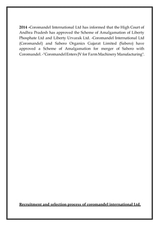 2014 -Coromandel International Ltd has informed that the High Court of
Andhra Pradesh has approved the Scheme of Amalgamation of Liberty
Phosphate Ltd and Liberty Urvarak Ltd. -Coromandel International Ltd
(Coromandel) and Sabero Organics Gujarat Limited (Sabero) have
approved a Scheme of Amalgamation for merger of Sabero with
Coromandel. -"CoromandelEnters JV for Farm Machinery Manufacturing".
Recruitment and selection process of coromandel international Ltd.
 