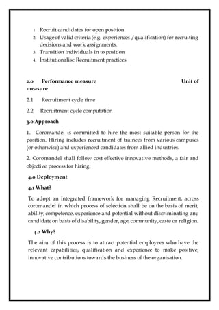 1. Recruit candidates for open position
2. Usage of valid criteria(e.g. experiences /qualification) for recruiting
decisions and work assignments.
3. Transition individuals in to position
4. Institutionalise Recruitment practices
2.0 Performance measure Unit of
measure
2.1 Recruitment cycle time
2.2 Recruitment cycle computation
3.0 Approach
1. Coromandel is committed to hire the most suitable person for the
position. Hiring includes recruitment of trainees from various campuses
(or otherwise) and experienced candidates from allied industries.
2. Coromandel shall follow cost effective innovative methods, a fair and
objective process for hiring.
4.0 Deployment
4.1 What?
To adopt an integrated framework for managing Recruitment, across
coromandel in which process of selection shall be on the basis of merit,
ability, competence, experience and potential without discriminating any
candidate on basis of disability, gender,age, community, caste or religion.
4.2 Why?
The aim of this process is to attract potential employees who have the
relevant capabilities, qualification and experience to make positive,
innovative contributions towards the business of the organisation.
 