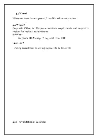 4.3 When?
Whenever there is an approved/ revalidated vacancy arises.
4.4 Where?
Corporate Office for Corporate functions requirements and respective
regions for regional requirements.
4.5 Who?
Corporate HR Manager/ Regional Head-HR
4.6 How?
During recruitment following steps are to be followed:
4.2.1 Revalidation of vacancies
 