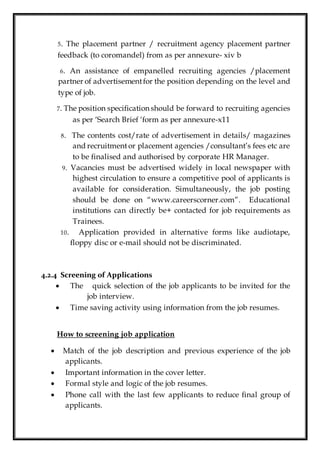 5. The placement partner / recruitment agency placement partner
feedback (to coromandel) from as per annexure- xiv b
6. An assistance of empanelled recruiting agencies /placement
partner of advertisementfor the position depending on the level and
type of job.
7. The position specification should be forward to recruiting agencies
as per ‘Search Brief ‘form as per annexure-x11
8. The contents cost/rate of advertisement in details/ magazines
and recruitment or placement agencies /consultant’s fees etc are
to be finalised and authorised by corporate HR Manager.
9. Vacancies must be advertised widely in local newspaper with
highest circulation to ensure a competitive pool of applicants is
available for consideration. Simultaneously, the job posting
should be done on “www.careerscorner.com”. Educational
institutions can directly be+ contacted for job requirements as
Trainees.
10. Application provided in alternative forms like audiotape,
floppy disc or e-mail should not be discriminated.
4.2.4 Screening of Applications
 The quick selection of the job applicants to be invited for the
job interview.
 Time saving activity using information from the job resumes.
How to screening job application
 Match of the job description and previous experience of the job
applicants.
 Important information in the cover letter.
 Formal style and logic of the job resumes.
 Phone call with the last few applicants to reduce final group of
applicants.
 