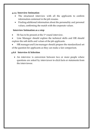4.2.5 Interview Intimation
 The structured interview with all the applicants to confirm
information contained in the job resume.
 Finding additional information about the personality and personal
values, confirming the match with the corporate values.
Interview Intimation as a step
 Hr has to be present at the 1st round interview.
 Line Manager should explore the technical skills and HR should
explore the soft skills and values of the job applicants.
 HR managerand Line manager should prepare the standardized set
of the question for applicants as they can make a fair comparison.
4.6.6 Interview & Selection
 An interview is conversion between two or more people where
questions are asked by interviewer to elicit facts or statements from
the interviewee.
 
