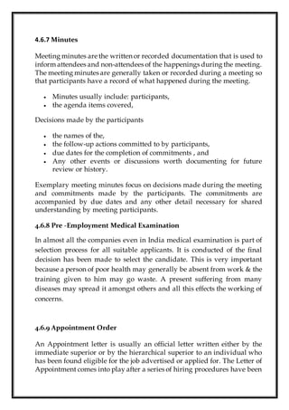 4.6.7 Minutes
Meeting minutes are the written or recorded documentation that is used to
inform attendees and non-attendees of the happenings during the meeting.
The meeting minutes are generally taken or recorded during a meeting so
that participants have a record of what happened during the meeting.
 Minutes usually include: participants,
 the agenda items covered,
Decisions made by the participants
 the names of the,
 the follow-up actions committed to by participants,
 due dates for the completion of commitments , and
 Any other events or discussions worth documenting for future
review or history.
Exemplary meeting minutes focus on decisions made during the meeting
and commitments made by the participants. The commitments are
accompanied by due dates and any other detail necessary for shared
understanding by meeting participants.
4.6.8 Pre -Employment Medical Examination
In almost all the companies even in India medical examination is part of
selection process for all suitable applicants. It is conducted of the final
decision has been made to select the candidate. This is very important
because a person of poor health may generally be absent from work & the
training given to him may go waste. A present suffering from many
diseases may spread it amongst others and all this effects the working of
concerns.
4.6.9 Appointment Order
An Appointment letter is usually an official letter written either by the
immediate superior or by the hierarchical superior to an individual who
has been found eligible for the job advertised or applied for. The Letter of
Appointment comes into play after a series of hiring procedures have been
 