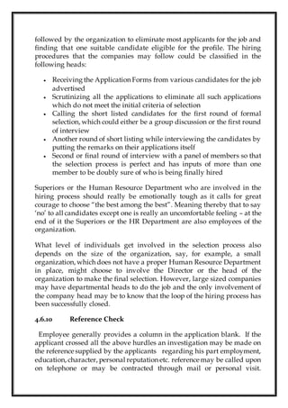 followed by the organization to eliminate most applicants for the job and
finding that one suitable candidate eligible for the profile. The hiring
procedures that the companies may follow could be classified in the
following heads:
 Receiving the Application Forms from various candidates for the job
advertised
 Scrutinizing all the applications to eliminate all such applications
which do not meet the initial criteria of selection
 Calling the short listed candidates for the first round of formal
selection, which could either be a group discussion or the first round
of interview
 Another round of short listing while interviewing the candidates by
putting the remarks on their applications itself
 Second or final round of interview with a panel of members so that
the selection process is perfect and has inputs of more than one
member to be doubly sure of who is being finally hired
Superiors or the Human Resource Department who are involved in the
hiring process should really be emotionally tough as it calls for great
courage to choose “the best among the best”. Meaning thereby that to say
‘no’ to all candidates except one is really an uncomfortable feeling – at the
end of it the Superiors or the HR Department are also employees of the
organization.
What level of individuals get involved in the selection process also
depends on the size of the organization, say, for example, a small
organization, which does not have a proper Human Resource Department
in place, might choose to involve the Director or the head of the
organization to make the final selection. However, large sized companies
may have departmental heads to do the job and the only involvement of
the company head may be to know that the loop of the hiring process has
been successfully closed.
4.6.10 Reference Check
Employee generally provides a column in the application blank. If the
applicant crossed all the above hurdles an investigation may be made on
the reference supplied by the applicants regarding his part employment,
education, character, personal reputation etc. reference may be called upon
on telephone or may be contracted through mail or personal visit.
 