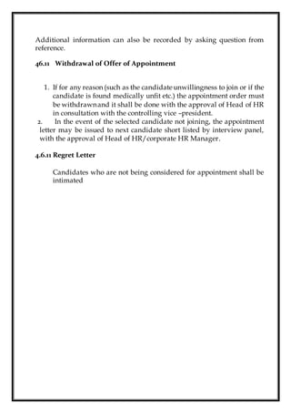 Additional information can also be recorded by asking question from
reference.
46.11 Withdrawal of Offer of Appointment
1. If for any reason (such as the candidate unwillingness to join or if the
candidate is found medically unfit etc.) the appointment order must
be withdrawnand it shall be done with the approval of Head of HR
in consultation with the controlling vice –president.
2. In the event of the selected candidate not joining, the appointment
letter may be issued to next candidate short listed by interview panel,
with the approval of Head of HR/corporate HR Manager.
4.6.11 Regret Letter
Candidates who are not being considered for appointment shall be
intimated
 