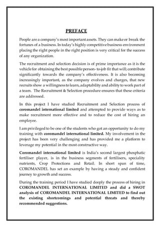 PREFACE
People are a company’s most importantassets. They can make or break the
fortunes of a business. In today’s highly competitive business environment
placing the right people in the right position is very critical for the success
of any organization.
The recruitment and selection decision is of prime importance as it is the
vehicle for obtaining the best possible person- to-job fit that will; contribute
significantly towards the company’s effectiveness. It is also becoming
increasingly important, as the company evolves and charges, that new
recruits show a willingness tolearn, adaptability and abilityto work part of
a team. The Recruitment & Selection procedure ensures that these criteria
are addressed.
In this project I have studied Recruitment and Selection process of
coromandel international limited and attempted to provide ways as to
make recruitment more effective and to reduce the cost of hiring an
employee.
I am privileged to be one of the students who got an opportunity to do my
training with coromandel international limited. My involvement in the
project has been very challenging and has provided me a platform to
leverage my potential in the most constructive way.
Coromandel international limited is India’s second largest phosphatic
fertiliser player, is in the business segments of fertilisers, speciality
nutrients, Crop Protections and Retail. In short span of time,
COROMANDEL has set an example by having a steady and confident
journey to growth and success.
During the training period I have studied deeply the process of hiring in
COROMANDEL INTERNATIONAL LIMITED and did a SWOT
analysis of COROMANDEL INTERNATIONAL LIMITED to find out
the existing shortcomings and potential threats and thereby
recommended suggestions.
 