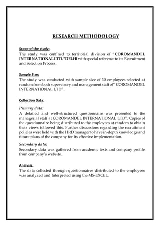 RESEARCH METHODOLOGY
Scope of the study:
The study was confined to territorial division of “COROMANDEL
INTERNATIONALLTD.”DELHI with special reference to its Recruitment
and Selection Process.
Sample Size:
The study was conducted with sample size of 30 employees selected at
random from both supervisory and managementstaffof” COROMANDEL
INTERNATIONAL LTD”.
Collection Data:
Primary data:
A detailed and well-structured questionnaire was presented to the
managerial staff at COROMANDEL INTERNATIONAL LTD”. Copies of
the questionnaire being distributed to the employees at random to obtain
their views followed this. Further discussions regarding the recruitment
policies were held with the HRD managerto have in-depth knowledge and
future plans of the company for its effective implementation.
Secondary data:
Secondary data was gathered from academic texts and company profile
from company’s website.
Analysis:
The data collected through questionnaires distributed to the employees
was analyzed and Interpreted using the MS-EXCEL.
 