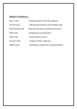PROJECT SCHEDULE
First 1 week Training program from the company
Second week collecting the primary and secondary data
Third-fourth week Study Recruitment and Selection Process
Fifth week designing the questionnaire
Sixth week conducting the survey
Seventh week Analysis of Data collection
Eighth week Final Report preparation and presentation
 