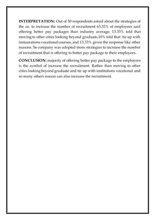 INTERPRETATION: Out of 30 respondents asked about the strategies of
the co. to increase the number of recruitment 63.33% of employees said
offering better pay packages than industry average, 13.33% told that
moving to other cities looking beyond graduate,10% told that tie up with
instaurations vocational courses, and 13.33% given the response like other
reasons. So company was adopted more strategies to increase the number
of recruitment that is offering to better pay package to their employees.
CONCLUSION: majority of offering better pay package to the employees
is the symbol of increase the recruitment. Rather than moving to other
cities looking beyond graduate and tie up with institutions vocational and
so many others reason can also increase the recruitment.
 