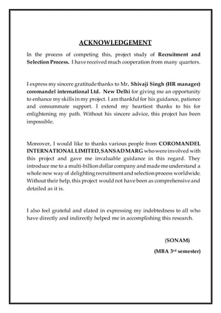 ACKNOWLEDGEMENT
In the process of competing this, project study of Recruitment and
Selection Process. I have received much cooperation from many quarters.
I express my sincere gratitude thanks to Mr. Shivaji Singh (HR manager)
coromandel international Ltd. New Delhi for giving me an opportunity
to enhance my skills in my project. I am thankful for his guidance, patience
and consummate support. I extend my heartiest thanks to his for
enlightening my path. Without his sincere advice, this project has been
impossible.
Moreover, I would like to thanks various people from COROMANDEL
INTERNATIONALLIMITED,SANSADMARG whowere involved with
this project and gave me invaluable guidance in this regard. They
introduce me to a multi-billion dollar company and made me understand a
whole new way of delightingrecruitmentand selection process worldwide.
Without their help, this project would not have been as comprehensive and
detailed as it is.
I also feel grateful and elated in expressing my indebtedness to all who
have directly and indirectly helped me in accomplishing this research.
(SONAM)
(MBA 3rd semester)
 