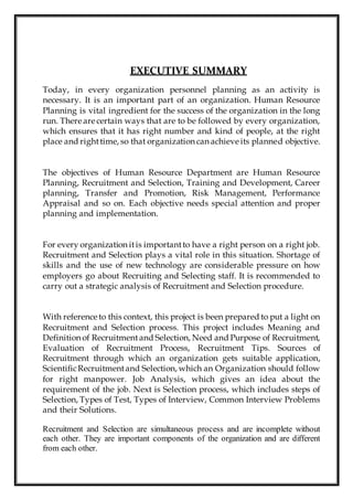 EXECUTIVE SUMMARY
Today, in every organization personnel planning as an activity is
necessary. It is an important part of an organization. Human Resource
Planning is vital ingredient for the success of the organization in the long
run. There are certain ways that are to be followed by every organization,
which ensures that it has right number and kind of people, at the right
place and righttime, so that organization can achieve its planned objective.
The objectives of Human Resource Department are Human Resource
Planning, Recruitment and Selection, Training and Development, Career
planning, Transfer and Promotion, Risk Management, Performance
Appraisal and so on. Each objective needs special attention and proper
planning and implementation.
For every organization itis importantto have a right person on a right job.
Recruitment and Selection plays a vital role in this situation. Shortage of
skills and the use of new technology are considerable pressure on how
employers go about Recruiting and Selecting staff. It is recommended to
carry out a strategic analysis of Recruitment and Selection procedure.
With reference to this context, this project is been prepared to put a light on
Recruitment and Selection process. This project includes Meaning and
Definition of Recruitmentand Selection, Need and Purpose of Recruitment,
Evaluation of Recruitment Process, Recruitment Tips. Sources of
Recruitment through which an organization gets suitable application,
ScientificRecruitmentand Selection, which an Organization should follow
for right manpower. Job Analysis, which gives an idea about the
requirement of the job. Next is Selection process, which includes steps of
Selection, Types of Test, Types of Interview, Common Interview Problems
and their Solutions.
Recruitment and Selection are simultaneous process and are incomplete without
each other. They are important components of the organization and are different
from each other.
 