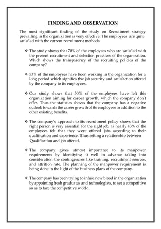 FINDING AND OBSERVATION
The most significant finding of the study on Recruitment strategy
prevailing in the organization is very effective. The employees are quite
satisfied with the current recruitment methods.
 The study shows that 70% of the employees who are satisfied with
the present recruitment and selection practices of the organisation.
Which shows the transparency of the recruiting policies of the
company?
 53% of the employees have been working in the organization for a
long period which signifies the job security and satisfaction offered
by the company to its employees.
 Our study shows that 50% of the employees have left this
organization aiming for career growth, which the company don’t
offer. Thus the statistics shows that the company has a negative
outlook towards the career growth of its employees in addition to the
other existing benefits.
 The company’s approach to its recruitment policy shows that the
right person is very essential for the right job, as nearly 43% of the
employees felt that they were offered jobs according to their
qualification and experience. Thus setting a relationship between
Qualification and job offered.
 The company gives utmost importance to its manpower
requirements by identifying it well in advance taking into
consideration the contingencies like training, recruitment sources,
and attrition rate. The planning of the manpower requirement is
being done in the light of the business plans of the company.
 The company has been trying to infuse new blood in the organization
by appointing fresh graduates and technologists, to set a competitive
so as to face the competitive world.
 