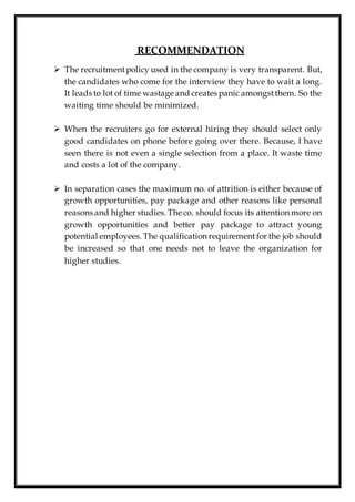 RECOMMENDATION
 The recruitmentpolicy used in the company is very transparent. But,
the candidates who come for the interview they have to wait a long.
It leads to lot of time wastage and creates panic amongstthem. So the
waiting time should be minimized.
 When the recruiters go for external hiring they should select only
good candidates on phone before going over there. Because, I have
seen there is not even a single selection from a place. It waste time
and costs a lot of the company.
 In separation cases the maximum no. of attrition is either because of
growth opportunities, pay package and other reasons like personal
reasons and higher studies. The co. should focus its attention more on
growth opportunities and better pay package to attract young
potential employees. The qualification requirement for the job should
be increased so that one needs not to leave the organization for
higher studies.
 