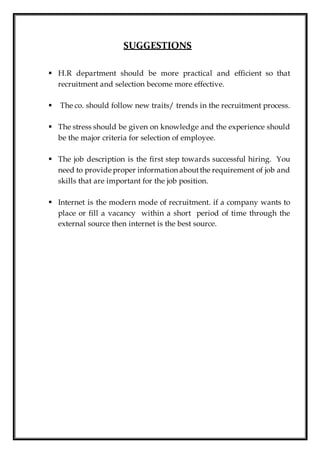 SUGGESTIONS
 H.R department should be more practical and efficient so that
recruitment and selection become more effective.
 The co. should follow new traits/ trends in the recruitment process.
 The stress should be given on knowledge and the experience should
be the major criteria for selection of employee.
 The job description is the first step towards successful hiring. You
need to provide proper information aboutthe requirement of job and
skills that are important for the job position.
 Internet is the modern mode of recruitment. if a company wants to
place or fill a vacancy within a short period of time through the
external source then internet is the best source.
 
