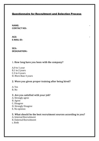 Questionnaire for Recruitment and Selection Process
NAME: -
CONTACT NO:-
AGE: -
E-MAIL ID:-
SEX:-
DESIGNATION:-
1. How long have you been with the company?
A.0 to 1 year
B.1 to 2 years
C.3 to 4 years
D. More than 4 years
2. Were you given proper training after being hired?
A. Yes
B. No
3. Are you satisfied with your job?
A. Strongly agree
B. Agree
C. Disagree
D. Strongly Disagree
E. No opinion
5. What should be the best recruitment sources according to you?
A. Internal Recruitment
B. External Recruitment
c. Both
 