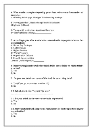 6. Whatarethestrategiesadoptedby your firm to increase the number of
recruits:-
A. Offering Better pays packages than industry average
B. Moving to other Cities Looking Beyond Graduates
(Diploma Holders)
C. Tie-up with Institutions Vocational Courses
D. Others (Please Specify)____________________
7. Accordingto you, whatarethemainreasonsfortheemployeesto leave this
organization?
A. Better Pay Packages
B. Shift Timings
C. Higher Studies
D. Work Pressure
E. Organization Culture
F .Growth Opportunities
. Others (Please specify)_____________
8. Doesyourorganization take feedback from candidates on recruitment
process?
A. Yes
B. No
9. Do you use jobsites as one of the tool for searching jobs?
A. Yes (If yes, go to question number 10)
B. No
10. Which online service do you use?
........................................................................
11. Do you think online recruitment is important?
A. Yes
B. No
12. Areyousatisfiedwith thepresentRecruitment& Selectionpracticesatyour
organization?
A. Yes
B. No
 