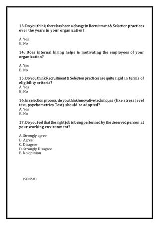 13. Do youthink, therehasbeena changein Recruitment& Selectionpractices
over the years in your organization?
A. Yes
B. No
14. Does internal hiring helps in motivating the employees of your
organization?
A. Yes
B. No
15. Do youthinkRecruitment& Selectionpracticesarequiterigid in terms of
eligibility criteria?
A. Yes
B. No
16. in selection process, do youthink innovativetechniques (like stress level
test, psychometrics Test) should be adopted?
A. Yes
B. No
17. Do youfeelthattherightjobisbeing performedby thedeservedperson at
your working environment?
A. Strongly agree
B. Agree
C. Disagree
D. Strongly Disagree
E. No opinion
(SONAM)
 
