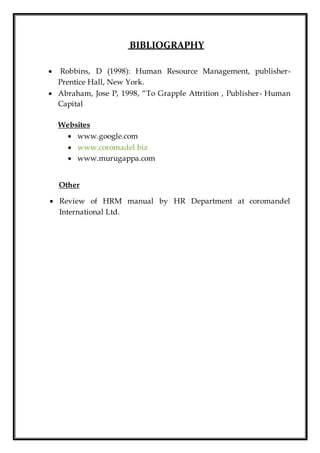BIBLIOGRAPHY
 Robbins, D (1998): Human Resource Management, publisher-
Prentice Hall, New York.
 Abraham, Jose P, 1998, “To Grapple Attrition , Publisher- Human
Capital
Websites
 www.google.com
 www.coromadel.biz
 www.murugappa.com
Other
 Review of HRM manual by HR Department at coromandel
International Ltd.
 