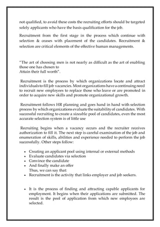 not qualified, to avoid these costs the recruiting efforts should be targeted
solely applicants who have the basis qualification for the job.
Recruitment from the first stage in the process which continue with
selection & ceases with placement of the candidates. Recruitment &
selection are critical elements of the effective human managements.
“The art of choosing men is not nearly as difficult as the art of enabling
those one has chosen to
Attain their full worth”.
Recruitment is the process by which organizations locate and attract
individualsto fill job vacancies. Most organizations have a continuing need
to recruit new employees to replace those who leave or are promoted in
order to acquire new skills and promote organizational growth.
Recruitment follows HR planning and goes hand in hand with selection
process by which organizations evaluate the suitabilityof candidates. With
successful recruiting to create a sizeable pool of candidates, even the most
accurate selection system is of little use
Recruiting begins when a vacancy occurs and the recruiter receives
authorization to fill it. The next step is careful examination of the job and
enumeration of skills, abilities and experience needed to perform the job
successfully. Other steps follow:
 Creating an applicant pool using internal or external methods
 Evaluate candidates via selection
 Convince the candidate
 And finally make an offer
Thus, we can say that:
 Recruitment is the activity that links employer and job seekers.
 It is the process of finding and attracting capable applicants for
employment. It begins when their applications are submitted. The
result is the pool of application from which new employees are
selected.
 