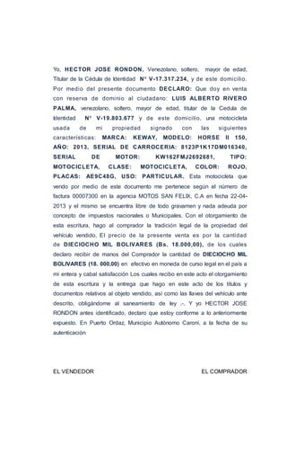 Yo, HECTOR JOSE RONDON, Venezolano, soltero, mayor de edad, 
Titular de la Cédula de Identidad Nº V-17.317.234, y de este domici lio. 
Por medio del presente documento DECLARO: Que doy en venta 
con reserva de dominio al ciudadano: LUIS ALBERTO RIVERO 
PALMA, venezolano, soltero, mayor de edad, titular de la Cedula de 
Identidad Nº V-19.803.677 y de este domici lio, una motocicleta 
usada de mi propiedad signado con las siguientes 
características: MARCA: KEWAY, MODELO: HORSE II 150, 
AÑO: 2013, SERIAL DE CARROCERIA: 8123P1K17DM016340, 
SERIAL DE MOTOR: KW162FMJ2692681, TIPO: 
MOTOCICLETA, CLASE: MOTOCICLETA, COLOR: ROJO, 
PLACAS: AE9C48G, USO: PARTICULAR. Esta motocicleta que 
vendo por medio de este documento me pertenece según el número de 
factura 00007300 en la agencia MOTOS SAN FELIX, C.A en fecha 22-04- 
2013 y el mismo se encuentra libre de todo gravamen y nada adeuda por 
concepto de impuestos nacionales o Municipales. Con el otorgamiento de 
esta escritura, hago al comprador la tradición legal de la propiedad del 
vehículo vendido, El precio de la presente venta es por la cantidad 
de DIECIOCHO MIL BOLIVARES (Bs. 18.000,00), de los cuales 
declaro recibir de manos del Comprador la cantidad de DIECIOCHO MIL 
BOLIVARES (18. 000,00) en efectivo en moneda de curso legal en el país a 
mi entera y cabal satisfacción Los cuales recibo en este acto el otorgamiento 
de esta escritura y la entrega que hago en este acto de los títulos y 
documentos relativos al objeto vendido, así como las llaves del vehículo ante 
descrito, obligándome al saneamiento de ley .-. Y yo HECTOR JOSE 
RONDON antes identificado, declaro que estoy conforme a lo anteriormente 
expuesto. En Puerto Ordaz, Municipio Autónomo Caroní, a la fecha de su 
autenticación 
EL VENDEDOR EL COMPRADOR 
