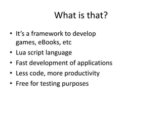 What is that?
• It’s a framework to develop
games, eBooks, etc
• Lua script language
• Fast development of applications
• Less code, more productivity
• Free for testing purposes
 