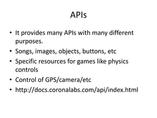 APIs
• It provides many APIs with many different
purposes.
• Songs, images, objects, buttons, etc
• Specific resources for games like physics
controls
• Control of GPS/camera/etc
• http://docs.coronalabs.com/api/index.html
 