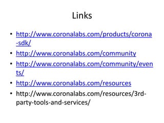Links
• http://www.coronalabs.com/products/corona
-sdk/
• http://www.coronalabs.com/community
• http://www.coronalabs.com/community/even
ts/
• http://www.coronalabs.com/resources
• http://www.coronalabs.com/resources/3rd-
party-tools-and-services/
 