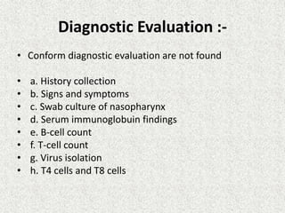 Diagnostic Evaluation :-
• Conform diagnostic evaluation are not found
• a. History collection
• b. Signs and symptoms
• c. Swab culture of nasopharynx
• d. Serum immunoglobuin findings
• e. B-cell count
• f. T-cell count
• g. Virus isolation
• h. T4 cells and T8 cells
 