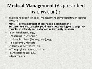 Medical Management (As prescribed
by physician) :-
• There is no specific medical management only supporting measures
are given.
• Note :- For male patient of corona male sex hormone
Testosterone also can give good result because it give strength to
muscles of all body and enhance the immunity response.
• a. Antiviral agent, e.g.,
• --Zanamivir , oseltamivir
• b. Bronchodilator (Beta-agonist), e.g.,
• -- Salbutamol, Albuterol
• c. Xanthine derivatives, e.g,
• -- Theophylline , Aminophylline
• d. Anticholinergic, e.g.,
• -- Ipratropium
 