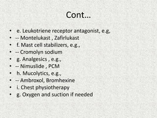 Cont…
• e. Leukotriene receptor antagonist, e.g,
• -- Montelukast , Zafirlukast
• f. Mast cell stabilizers, e.g.,
• -- Cromolyn sodium
• g. Analgesics , e.g.,
• -- Nimuslide , PCM
• h. Mucolytics, e.g.,
• -- Ambroxol, Bromhexine
• i. Chest physiotherapy
• g. Oxygen and suction if needed
 