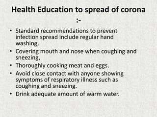 Health Education to spread of corona
:-
• Standard recommendations to prevent
infection spread include regular hand
washing,
• Covering mouth and nose when coughing and
sneezing,
• Thoroughly cooking meat and eggs.
• Avoid close contact with anyone showing
symptoms of respiratory illness such as
coughing and sneezing.
• Drink adequate amount of warm water.
 