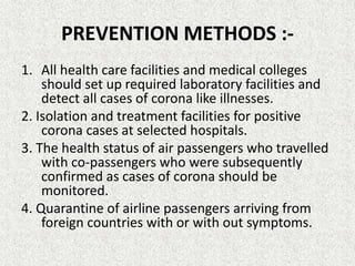 PREVENTION METHODS :-
1. All health care facilities and medical colleges
should set up required laboratory facilities and
detect all cases of corona like illnesses.
2. Isolation and treatment facilities for positive
corona cases at selected hospitals.
3. The health status of air passengers who travelled
with co-passengers who were subsequently
confirmed as cases of corona should be
monitored.
4. Quarantine of airline passengers arriving from
foreign countries with or with out symptoms.
 