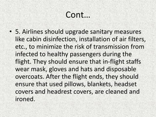 Cont…
• 5. Airlines should upgrade sanitary measures
like cabin disinfection, installation of air filters,
etc., to minimize the risk of transmission from
infected to healthy passengers during the
flight. They should ensure that in-flight staffs
wear mask, gloves and hats and disposable
overcoats. After the flight ends, they should
ensure that used pillows, blankets, headset
covers and headrest covers, are cleaned and
ironed.
 