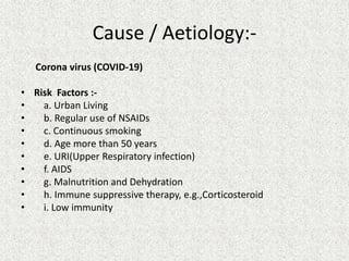 Cause / Aetiology:-
Corona virus (COVID-19)
• Risk Factors :-
• a. Urban Living
• b. Regular use of NSAIDs
• c. Continuous smoking
• d. Age more than 50 years
• e. URI(Upper Respiratory infection)
• f. AIDS
• g. Malnutrition and Dehydration
• h. Immune suppressive therapy, e.g.,Corticosteroid
• i. Low immunity
 