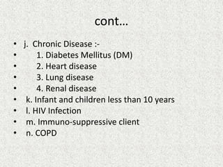 cont…
• j. Chronic Disease :-
• 1. Diabetes Mellitus (DM)
• 2. Heart disease
• 3. Lung disease
• 4. Renal disease
• k. Infant and children less than 10 years
• l. HIV Infection
• m. Immuno-suppressive client
• n. COPD
 