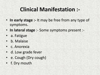 Clinical Manifestation :-
• In early stage :- It may be free from any type of
symptoms.
• In lateral stage :- Some symptoms present :-
• a. Fatigue
• b. Malaise
• c. Anorexia
• d. Low grade fever
• e. Cough (Dry cough)
• f. Dry mouth
 