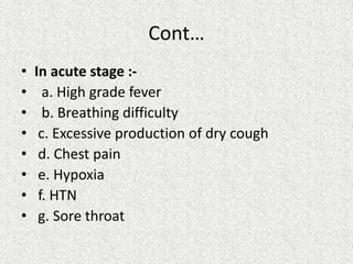 Cont…
• In acute stage :-
• a. High grade fever
• b. Breathing difficulty
• c. Excessive production of dry cough
• d. Chest pain
• e. Hypoxia
• f. HTN
• g. Sore throat
 