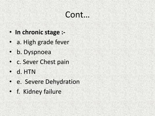 Cont…
• In chronic stage :-
• a. High grade fever
• b. Dyspnoea
• c. Sever Chest pain
• d. HTN
• e. Severe Dehydration
• f. Kidney failure
 