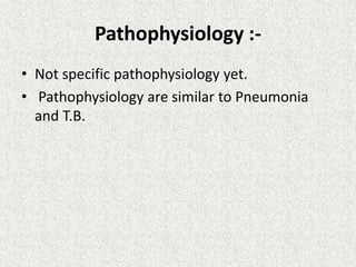 Pathophysiology :-
• Not specific pathophysiology yet.
• Pathophysiology are similar to Pneumonia
and T.B.
 