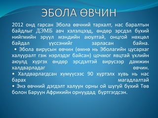 2012 онд гарсан Эбола өвчний тархалт, нас баралтын
байдлыг ДЭМБ авч хэлэлцээд, өндөр эрсдэл бүхий
нийгмийн эрүүл мэндийн аюултай, онцгой нөхцөл
байдал үүссэнийг зарласан байна.
• Эбола вирусын өвчин (өмнө нь Эболагийн цусархаг
халууралт гэж нэрлэдэг байсан) цочмог явцтай үхлийн
аюулд хүргэх өндөр эрсдэлтэй вирусээр дамжин
халдварладаг өвчин.
• Халдварлагдсан хүмүүсээс 90 хүртэлх хувь нь нас
барах магадлалтай
• Энэ өвчний дэгдэлт халуун орны ой шугуй бүхий Төв
болон Баруун Африкийн орнуудад бүртгэгдсэн.
 