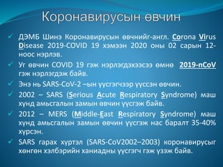  ДЭМБ Шинэ Коронавирусын өвчнийг-англ. Corona Virus
Disease 2019-COVID 19 хэмээн 2020 оны 02 сарын 12-
ноос нэрлэв.
 Уг өвчин COVID 19 гэж нэрлэгдэхээсээ өмнө 2019-nCoV
гэж нэрлэгдэж байв.
 Энэ нь SARS-CoV-2 –ын үүсгэгчээр үүссэн өвчин.
 2002 – SARS (Serious Acute Respiratory Syndrome) маш
хүнд амьсгалын замын өвчин үүсгэж байв.
 2012 – MERS (Middle-East Respiratory Syndrome) маш
хүнд амьсгалын замын өвчин үүсгэж нас баралт 35-40%
хүрсэн.
 SARS гарах хүртэл (SARS-CoV2002–2003) коронавирусыг
хөнгөн хэлбэрийн ханиадны үүсгэгч гэж үзэж байв.
 
