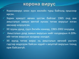  Коронавирус олон зуун жилийн турш байгалд оршсоор
ирсэн.
 Харин хүмүүст өвчин үүсгэж байгааг 1965 онд анх
амьсгалын замын өвчтэй хүнээс титэм вирусыг ялган
авснаар илрүүлсэн.
 ХХ зууны дунд, сүүл-Энгийн ханиад, 1965-2002 онуудад
 Амьсгалын дээд замын вирусын нийт халдварын 4-20%-
ийг титэм вирусын халдвар эзэлдэг.
 ХХ зуунд титэм вирус нь амьсгалын өвчний үүсгэгч
гэдгээр мэдэгдэж байсан хэдий ч аюултай вирусын тоонд
орж байсангүй.
 