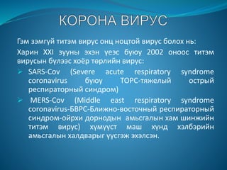 Гэм зэмгүй титэм вирус онц ноцтой вирус болох нь:
Харин XXI зууны эхэн үеэс буюу 2002 оноос титэм
вирусын бүлээс хоёр төрлийн вирус:
 SARS-Cov (Severe acute respiratory syndrome
coronavirus буюу TOPC-тяжелый острый
респираторный синдром)
 MERS-Cov (Middle east respiratory syndrome
coronavirus-БВРС-Ближно-восточный респираторный
синдром-ойрхи дорнодын амьсгалын хам шинжийн
титэм вирус) хүмүүст маш хүнд хэлбэрийн
амьсгалын халдварыг үүсгэж эхэлсэн.
 