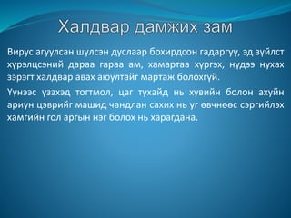Вирус агуулсан шүлсэн дуслаар бохирдсон гадаргуу, эд зүйлст
хүрэлцсэний дараа гараа ам, хамартаа хүргэх, нүдээ нухах
зэрэгт халдвар авах аюултайг мартаж болохгүй.
Үүнээс үзэхэд тогтмол, цаг тухайд нь хувийн болон ахуйн
ариун цэврийг машид чандлан сахих нь уг өвчнөөс сэргийлэх
хамгийн гол аргын нэг болох нь харагдана.
 