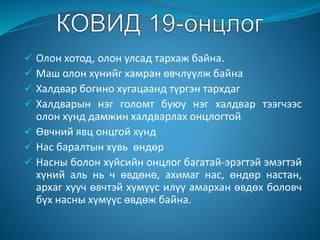 Олон хотод, олон улсад тархаж байна.
 Маш олон хүнийг хамран өвчлүүлж байна
 Халдвар богино хугацаанд түргэн тархдаг
 Халдварын нэг голомт буюу нэг халдвар тээгчээс
олон хүнд дамжин халдварлах онцлогтой
 Өвчний явц онцгой хүнд
 Нас баралтын хувь өндөр
 Насны болон хүйсийн онцлог багатай-эрэгтэй эмэгтэй
хүний аль нь ч өвдөнө, ахимаг нас, өндөр настан,
архаг хууч өвчтэй хүмүүс илүү амархан өвдөх боловч
бүх насны хүмүүс өвдөж байна.
 
