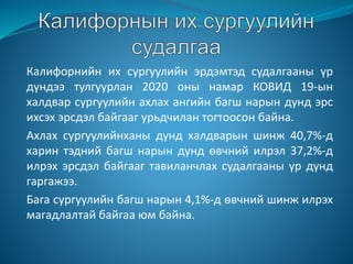 Калифорнийн их сургуулийн эрдэмтэд судалгааны үр
дүндээ тулгуурлан 2020 оны намар КОВИД 19-ын
халдвар сургуулийн ахлах ангийн багш нарын дунд эрс
ихсэх эрсдэл байгааг урьдчилан тогтоосон байна.
Ахлах сургуулийнханы дунд халдварын шинж 40,7%-д
харин тэдний багш нарын дунд өвчний илрэл 37,2%-д
илрэх эрсдэл байгааг тавиланчлах судалгааны үр дүнд
гаргажээ.
Бага сургуулийн багш нарын 4,1%-д өвчний шинж илрэх
магадлалтай байгаа юм байна.
 
