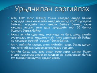  АНУ, ОХУ зэрэг КОВИД 19-ын халдвар өндөр байгаа
орнуудад шинэ хичээлийн жилд нэг ангид 20-25 хүүхэдтэй
байхаар хүүхдийн тоог цөөлж байгаа бөгөөд хэрэв
халдвар ихсвэл анги дахь хүүүхдийн тоог 10 болгох
бодлого барьж байна.
 Ахлах ангийн сурагчид, оюутнууд нь бага, дунд ангийн
сурагчдаас илүү хөдөлгөөнтэй, илүү харилцаатай байдаг
нь халдварт өвчний “эрсдэл” болж байна.
 Анги, нийтийн тээвэр, олон нийтийн газар, бусад дүүрэг,
хот, хүнсний зах, супермаркетуудаар зорчдог,
 Ангийн багш, аав, ээж, эмээ, өвөө зэрэг ахимаг болон
өндөр настанууд амархан халдвар авч хүнд өвдөж байгаа
тул тэднийг өвчлүүлэх эрсдэл ихсэх,
 